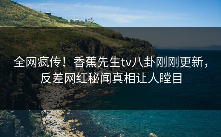 全网疯传！香蕉先生tv八卦刚刚更新，反差网红秘闻真相让人瞠目