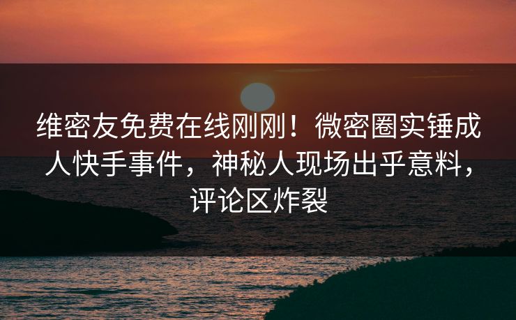 维密友免费在线刚刚！微密圈实锤成人快手事件，神秘人现场出乎意料，评论区炸裂