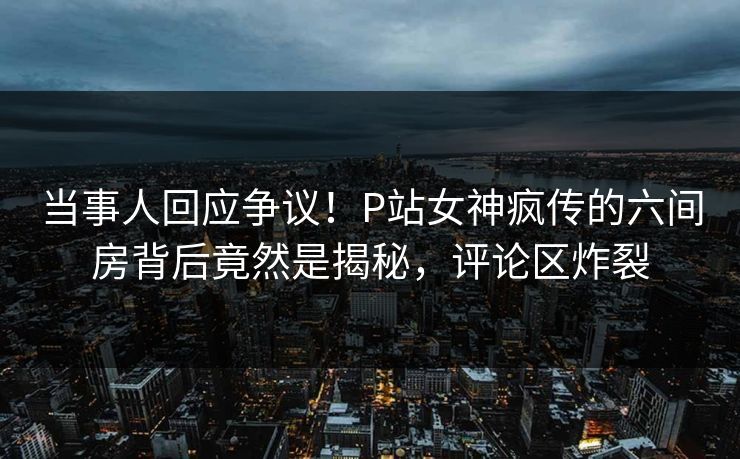 当事人回应争议！P站女神疯传的六间房背后竟然是揭秘，评论区炸裂