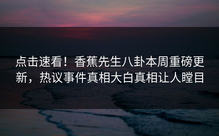 点击速看！香蕉先生八卦本周重磅更新，热议事件真相大白真相让人瞠目