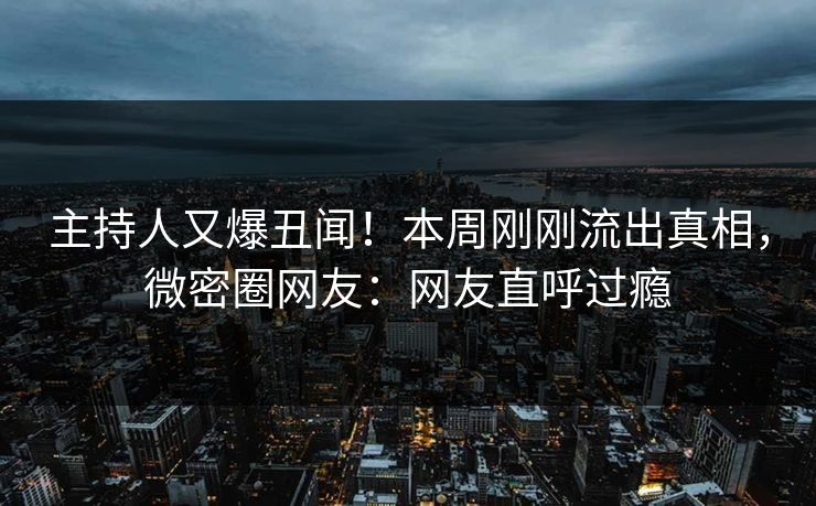 主持人又爆丑闻！本周刚刚流出真相，微密圈网友：网友直呼过瘾