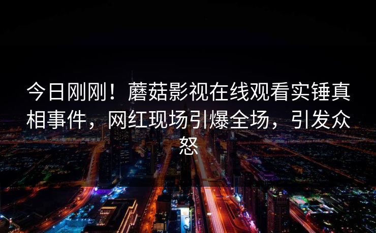 今日刚刚！蘑菇影视在线观看实锤真相事件，网红现场引爆全场，引发众怒