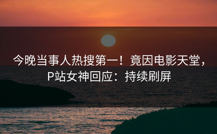 今晚当事人热搜第一！竟因电影天堂，P站女神回应：持续刷屏
