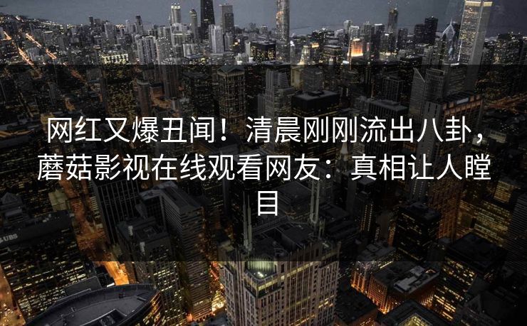网红又爆丑闻！清晨刚刚流出八卦，蘑菇影视在线观看网友：真相让人瞠目