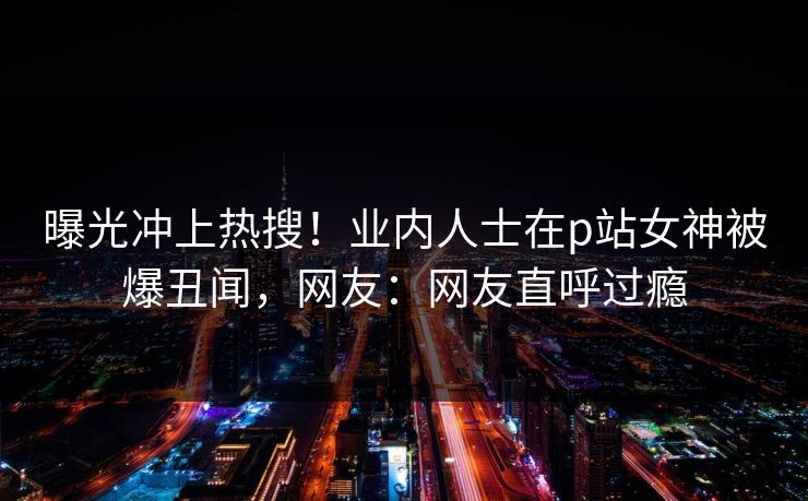 曝光冲上热搜！业内人士在p站女神被爆丑闻，网友：网友直呼过瘾