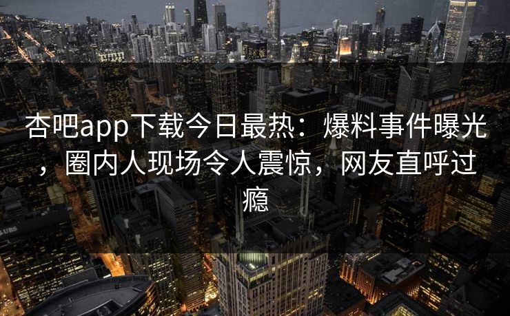 杏吧app下载今日最热：爆料事件曝光，圈内人现场令人震惊，网友直呼过瘾