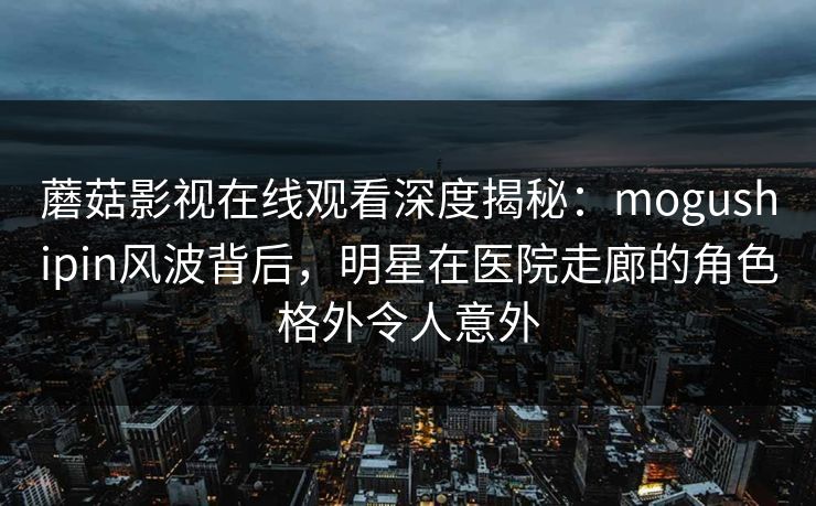 蘑菇影视在线观看深度揭秘：mogushipin风波背后，明星在医院走廊的角色格外令人意外