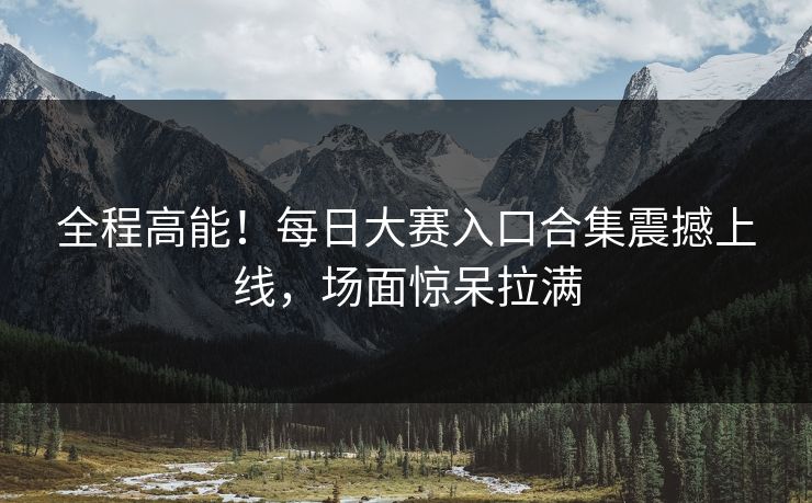 全程高能！每日大赛入口合集震撼上线，场面惊呆拉满