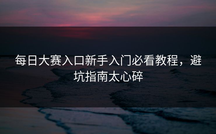 每日大赛入口新手入门必看教程，避坑指南太心碎