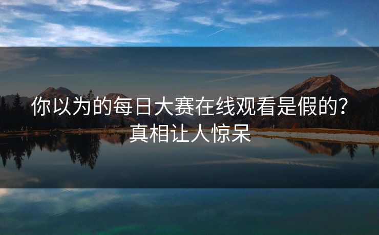 你以为的每日大赛在线观看是假的？真相让人惊呆