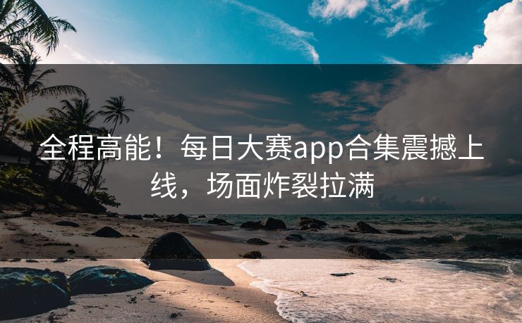 全程高能！每日大赛app合集震撼上线，场面炸裂拉满