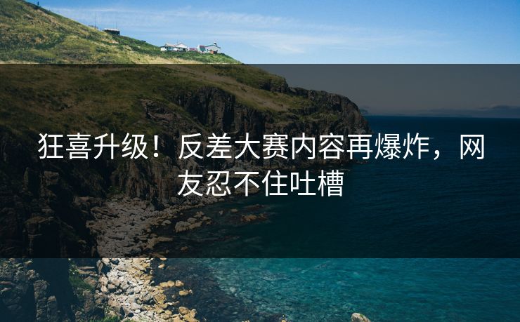 狂喜升级！反差大赛内容再爆炸，网友忍不住吐槽