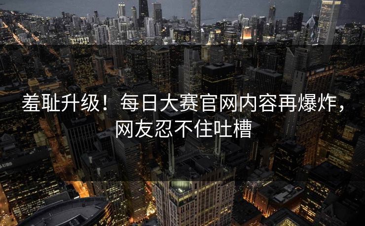 羞耻升级！每日大赛官网内容再爆炸，网友忍不住吐槽