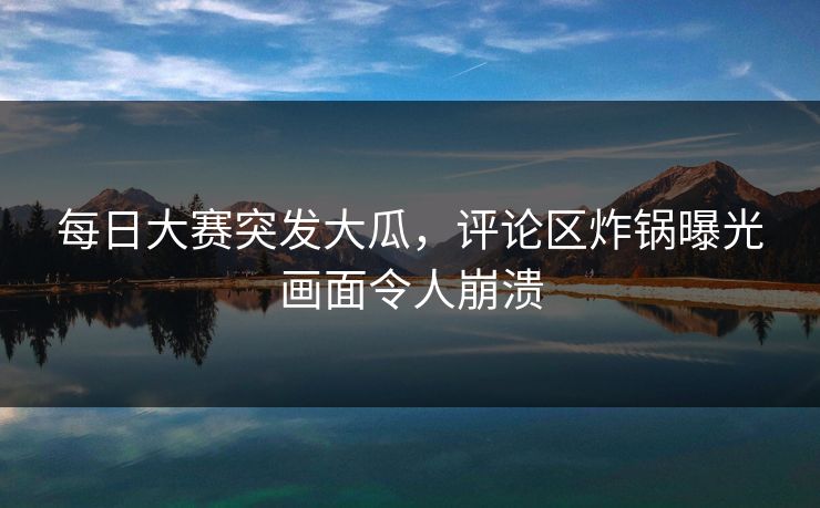 每日大赛突发大瓜，评论区炸锅曝光画面令人崩溃