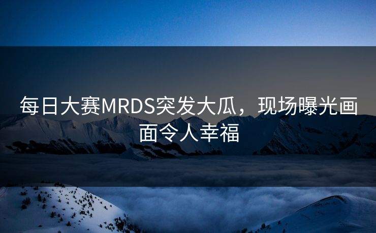 每日大赛MRDS突发大瓜，现场曝光画面令人幸福
