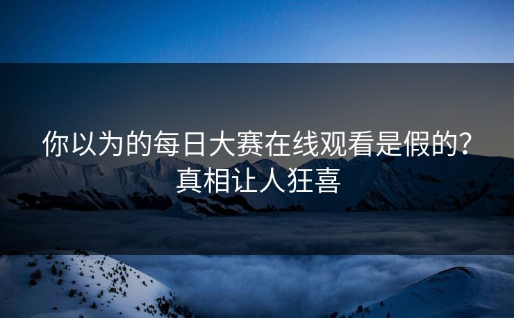 你以为的每日大赛在线观看是假的？真相让人狂喜