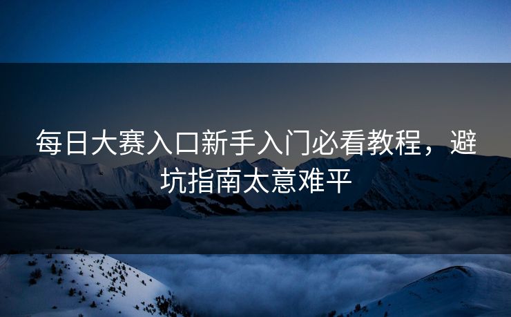 每日大赛入口新手入门必看教程，避坑指南太意难平