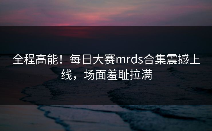 全程高能！每日大赛mrds合集震撼上线，场面羞耻拉满
