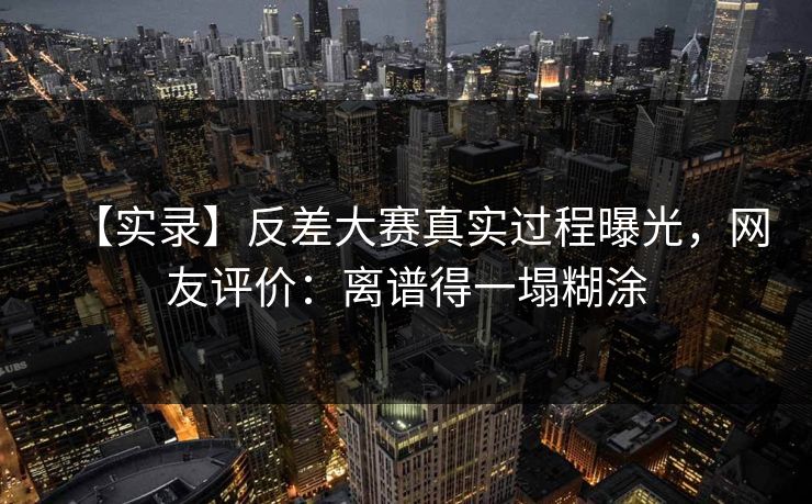 【实录】反差大赛真实过程曝光，网友评价：离谱得一塌糊涂