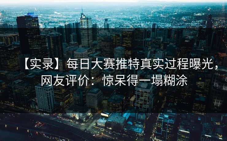 【实录】每日大赛推特真实过程曝光，网友评价：惊呆得一塌糊涂