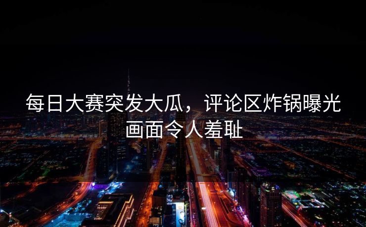 每日大赛突发大瓜，评论区炸锅曝光画面令人羞耻