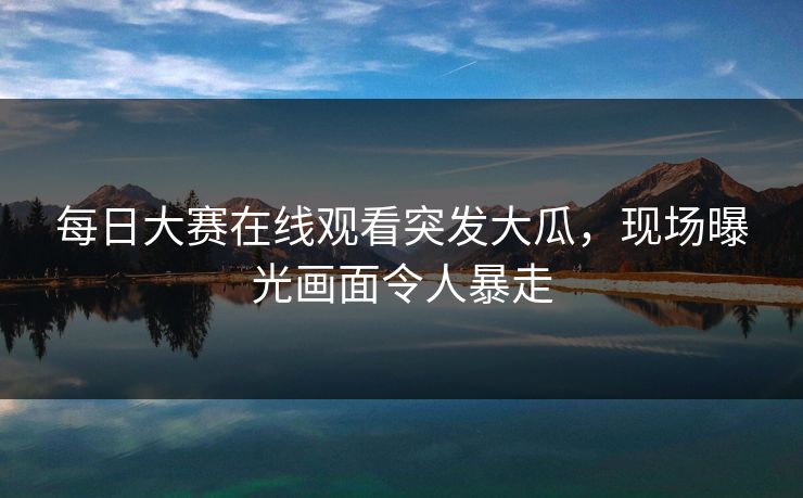 每日大赛在线观看突发大瓜，现场曝光画面令人暴走