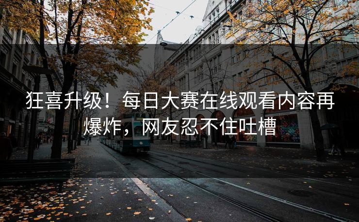 狂喜升级！每日大赛在线观看内容再爆炸，网友忍不住吐槽
