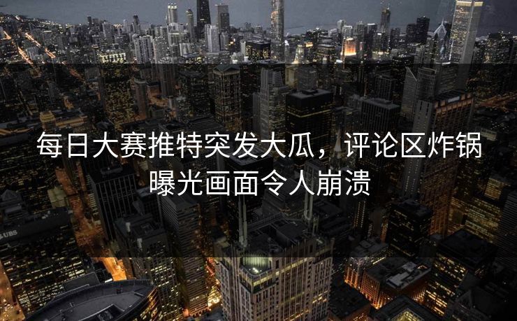 每日大赛推特突发大瓜，评论区炸锅曝光画面令人崩溃