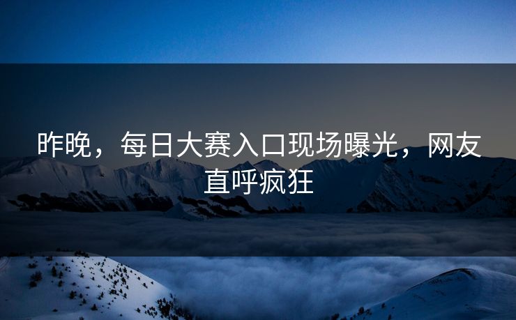 昨晚，每日大赛入口现场曝光，网友直呼疯狂