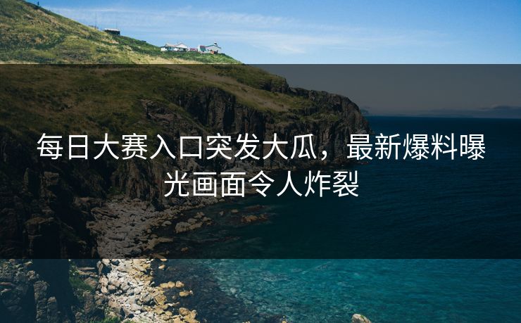 每日大赛入口突发大瓜，最新爆料曝光画面令人炸裂