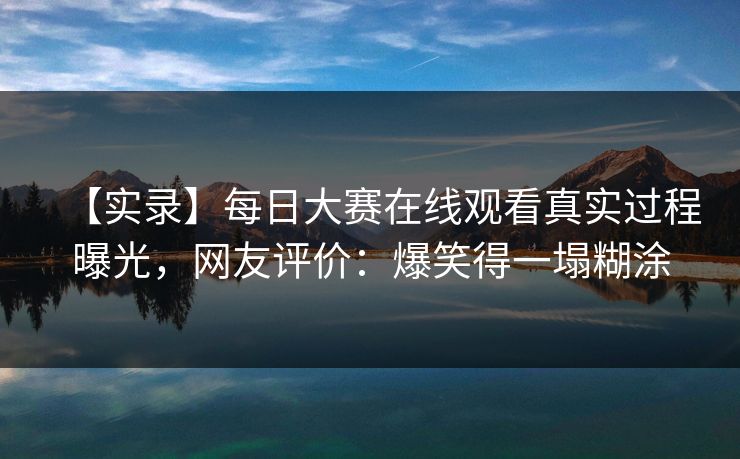 【实录】每日大赛在线观看真实过程曝光，网友评价：爆笑得一塌糊涂