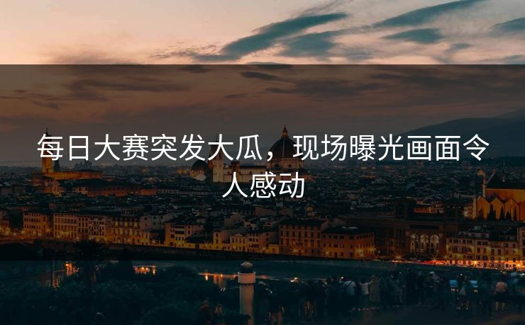 每日大赛突发大瓜，现场曝光画面令人感动