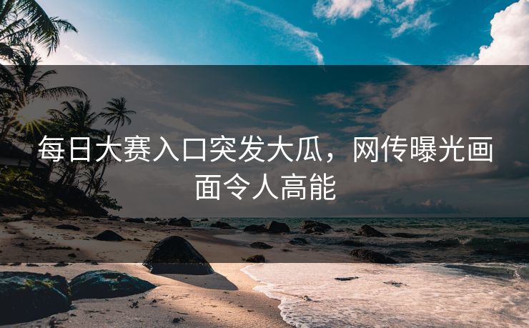 每日大赛入口突发大瓜，网传曝光画面令人高能