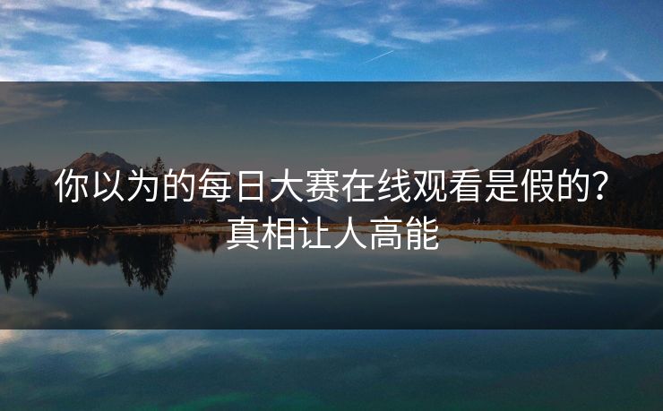你以为的每日大赛在线观看是假的？真相让人高能