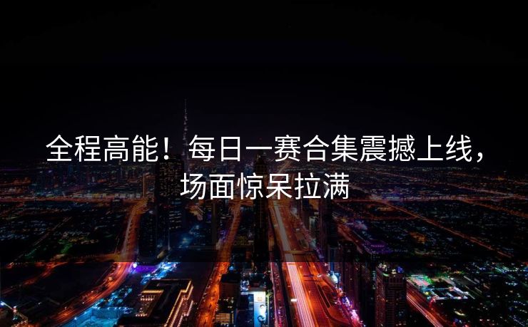全程高能！每日一赛合集震撼上线，场面惊呆拉满