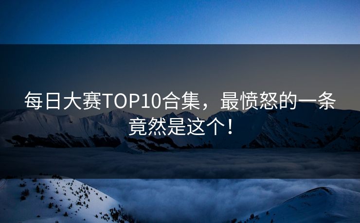 每日大赛TOP10合集，最愤怒的一条竟然是这个！