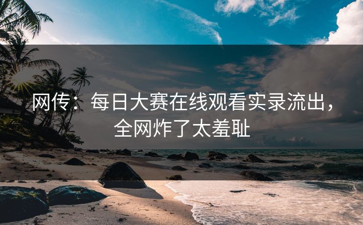 网传：每日大赛在线观看实录流出，全网炸了太羞耻