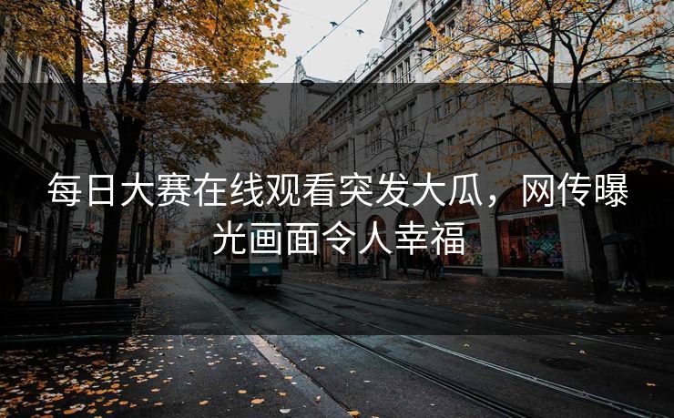 每日大赛在线观看突发大瓜，网传曝光画面令人幸福