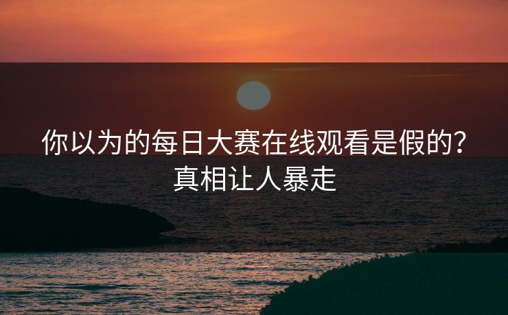 你以为的每日大赛在线观看是假的？真相让人暴走