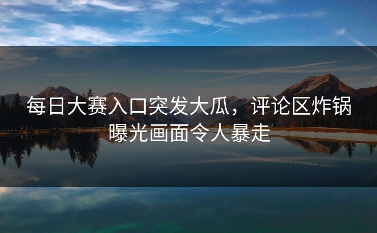 每日大赛入口突发大瓜，评论区炸锅曝光画面令人暴走