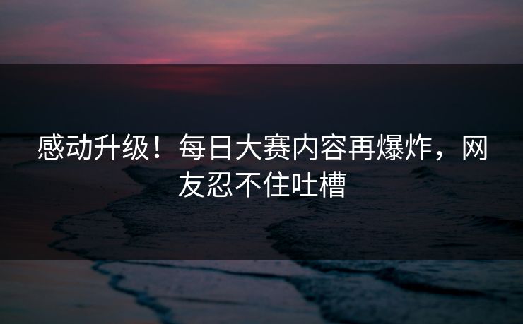 感动升级！每日大赛内容再爆炸，网友忍不住吐槽