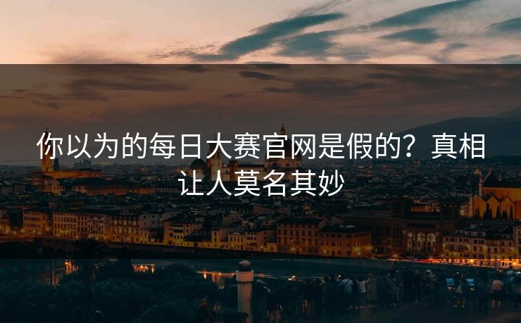 你以为的每日大赛官网是假的？真相让人莫名其妙