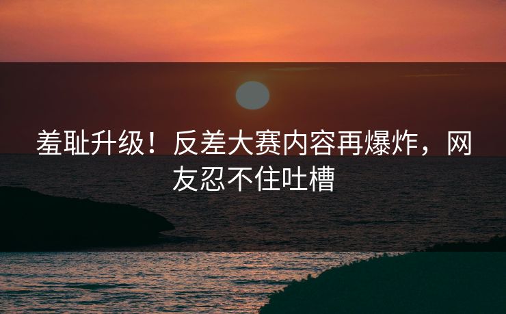 羞耻升级！反差大赛内容再爆炸，网友忍不住吐槽