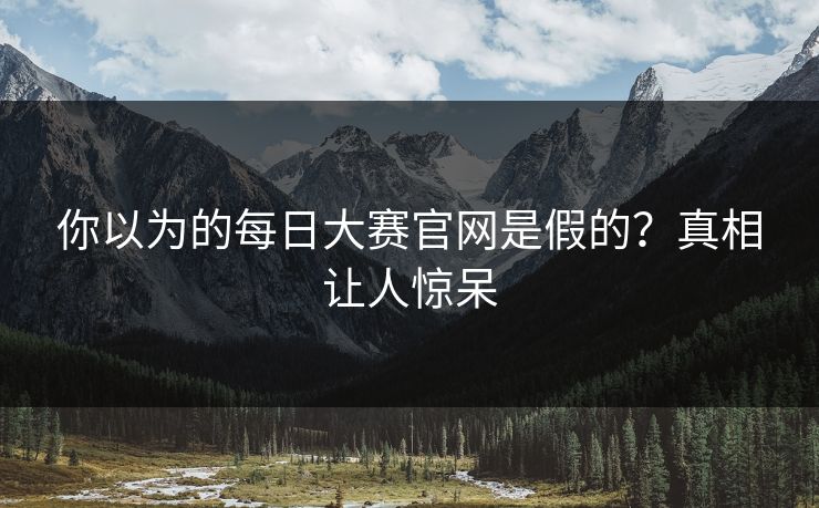 你以为的每日大赛官网是假的？真相让人惊呆