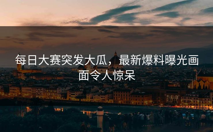 每日大赛突发大瓜，最新爆料曝光画面令人惊呆