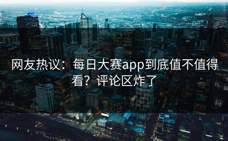 网友热议：每日大赛app到底值不值得看？评论区炸了