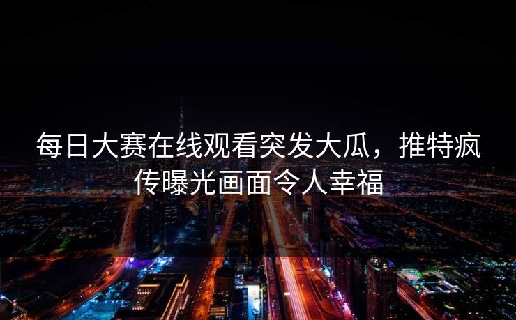 每日大赛在线观看突发大瓜，推特疯传曝光画面令人幸福