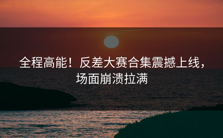全程高能！反差大赛合集震撼上线，场面崩溃拉满