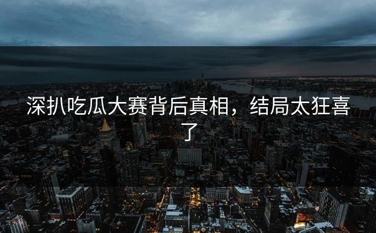 深扒吃瓜大赛背后真相，结局太狂喜了