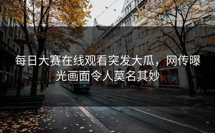 每日大赛在线观看突发大瓜，网传曝光画面令人莫名其妙
